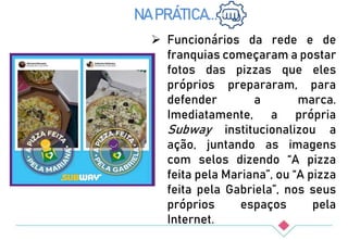  Funcionários da rede e de
franquias começaram a postar
fotos das pizzas que eles
próprios prepararam, para
defender a marca.
Imediatamente, a própria
Subway institucionalizou a
ação, juntando as imagens
com selos dizendo “A pizza
feita pela Mariana”, ou “A pizza
feita pela Gabriela”, nos seus
próprios espaços pela
Internet.
NA PRÁTICA...
 