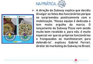  A direção da Subway explica que decidiu
divulgar as fotos dos funcionários porque
se surpreendeu positivamente com a
mobilização. “Nossa equipe é dedicada e
tem muito orgulho da marca. O
lançamento da Subway Pizza vem sendo
muito bem recebido e, para nós, é muito
especial ver que os próprios funcionários
e franqueados se manifestaram para
defendê-la”, explicou Gabriel Ferrari,
diretor de marketing da Subway no Brasil.
NA PRÁTICA...
 