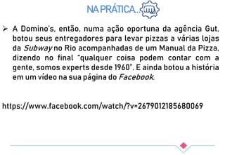  A Domino’s, então, numa ação oportuna da agência Gut,
botou seus entregadores para levar pizzas a várias lojas
da Subway no Rio acompanhadas de um Manual da Pizza,
dizendo no final “qualquer coisa podem contar com a
gente, somos experts desde 1960”. E ainda botou a história
em um vídeo na sua página do Facebook.
https://www.facebook.com/watch/?v=2679012185680069
NA PRÁTICA...
 