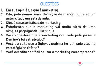 QUESTÕES
1. Em sua opinião, o que é marketing.
2. Cite, pelo menos uma, definição de marketing de algum
autor citado em sala de aula.
3. Cite, 4 características do marketing.
4. Estudamos que o marketing vai muito além de uma
simples propaganda. Justifique.
5. Você considera que o marketing realizado pela pizzaria
Domino’s foi estratégico?
6. Você acredita que a Subway poderia ter utilizado alguma
estratégia de defesa?
7. Você acredita ser fácil aplicar o marketing nas empresas?
 