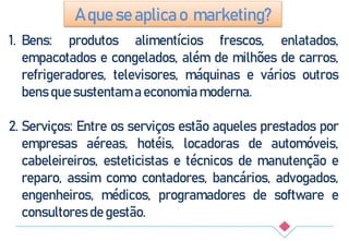 1. Bens: produtos alimentícios frescos, enlatados,
empacotados e congelados, além de milhões de carros,
refrigeradores, televisores, máquinas e vários outros
bens que sustentam a economia moderna.
2. Serviços: Entre os serviços estão aqueles prestados por
empresas aéreas, hotéis, locadoras de automóveis,
cabeleireiros, esteticistas e técnicos de manutenção e
reparo, assim como contadores, bancários, advogados,
engenheiros, médicos, programadores de software e
consultores de gestão.
A que se aplica o marketing?
 