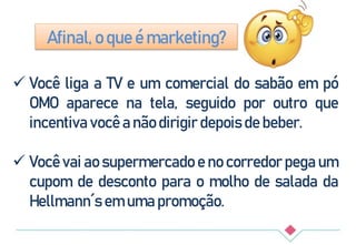 Afinal, o que é marketing?
 Você liga a TV e um comercial do sabão em pó
OMO aparece na tela, seguido por outro que
incentiva você a não dirigir depois de beber.
 Você vai ao supermercado e no corredor pega um
cupom de desconto para o molho de salada da
Hellmann´s em uma promoção.
 