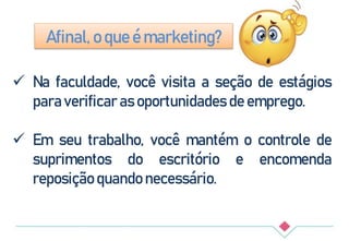  Na faculdade, você visita a seção de estágios
para verificar as oportunidades de emprego.
 Em seu trabalho, você mantém o controle de
suprimentos do escritório e encomenda
reposição quando necessário.
Afinal, o que é marketing?
 