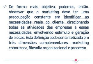  De forma mais objetiva, podemos, então,
observar que o marketing deve ter uma
preocupação constante em identificar as
necessidades reais do cliente, direcionando
todas as atividades das empresas a essas
necessidades, envolvendo estímulo e geração
de trocas. Esta definição pode ser sintetizada em
três dimensões complementares: marketing
como troca, filosofia organizacional e processo.
 
