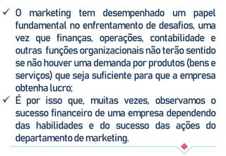  O marketing tem desempenhado um papel
fundamental no enfrentamento de desafios, uma
vez que finanças, operações, contabilidade e
outras funções organizacionais não terão sentido
se não houver uma demanda por produtos (bens e
serviços) que seja suficiente para que a empresa
obtenha lucro;
 É por isso que, muitas vezes, observamos o
sucesso financeiro de uma empresa dependendo
das habilidades e do sucesso das ações do
departamento de marketing.
 