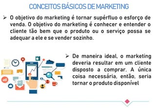 CONCEITOS BÁSICOS DE MARKETING
 O objetivo do marketing é tornar supérfluo o esforço de
venda. O objetivo do marketing é conhecer e entender o
cliente tão bem que o produto ou o serviço possa se
adequar a ele e se vender sozinho.
 De maneira ideal, o marketing
deveria resultar em um cliente
disposto a comprar. A única
coisa necessária, então, seria
tornar o produto disponível
 