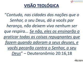 VISÃO TEOLÓGICA
“Contudo, nas cidades das nações que o
Senhor, o seu Deus, dá a vocês por
herança, não deixem vivo nenhum ser
que respira... Se não, eles os ensinarão a
praticar todas as coisas repugnantes que
fazem quando adoram a seus deuses, e
vocês pecarão contra o Senhor, o seu
Deus” – Deuteronômio 20:16,18
 