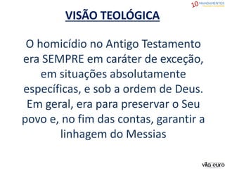 VISÃO TEOLÓGICA
O homicídio no Antigo Testamento
era SEMPRE em caráter de exceção,
em situações absolutamente
específicas, e sob a ordem de Deus.
Em geral, era para preservar o Seu
povo e, no fim das contas, garantir a
linhagem do Messias
 