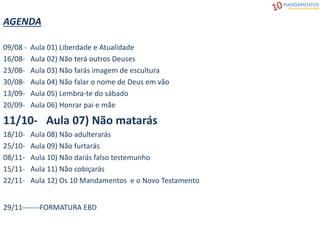 AGENDA
09/08 - Aula 01) Liberdade e Atualidade
16/08- Aula 02) Não terá outros Deuses
23/08- Aula 03) Não farás imagem de escultura
30/08- Aula 04) Não falar o nome de Deus em vão
13/09- Aula 05) Lembra-te do sábado
20/09- Aula 06) Honrar pai e mãe
11/10- Aula 07) Não matarás
18/10- Aula 08) Não adulterarás
25/10- Aula 09) Não furtarás
08/11- Aula 10) Não darás falso testemunho
15/11- Aula 11) Não cobiçarás
22/11- Aula 12) Os 10 Mandamentos e o Novo Testamento
29/11-------FORMATURA EBD
 