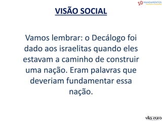 VISÃO SOCIAL
Vamos lembrar: o Decálogo foi
dado aos israelitas quando eles
estavam a caminho de construir
uma nação. Eram palavras que
deveriam fundamentar essa
nação.
 