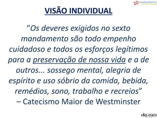 VISÃO INDIVIDUAL
“Os deveres exigidos no sexto
mandamento são todo empenho
cuidadoso e todos os esforços legítimos
para a preservação de nossa vida e a de
outros... sossego mental, alegria de
espírito e uso sóbrio da comida, bebida,
remédios, sono, trabalho e recreios”
– Catecismo Maior de Westminster
 