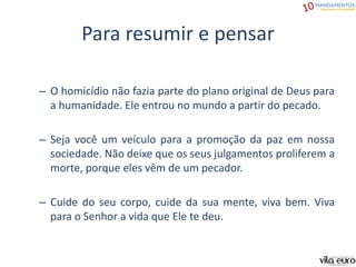 Para resumir e pensar
– O homicídio não fazia parte do plano original de Deus para
a humanidade. Ele entrou no mundo a partir do pecado.
– Seja você um veículo para a promoção da paz em nossa
sociedade. Não deixe que os seus julgamentos proliferem a
morte, porque eles vêm de um pecador.
– Cuide do seu corpo, cuide da sua mente, viva bem. Viva
para o Senhor a vida que Ele te deu.
 