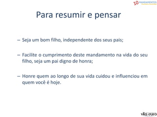 Para resumir e pensar
– Seja um bom filho, independente dos seus pais;
– Facilite o cumprimento deste mandamento na vida do seu
filho, seja um pai digno de honra;
– Honre quem ao longo de sua vida cuidou e influenciou em
quem você é hoje.
 