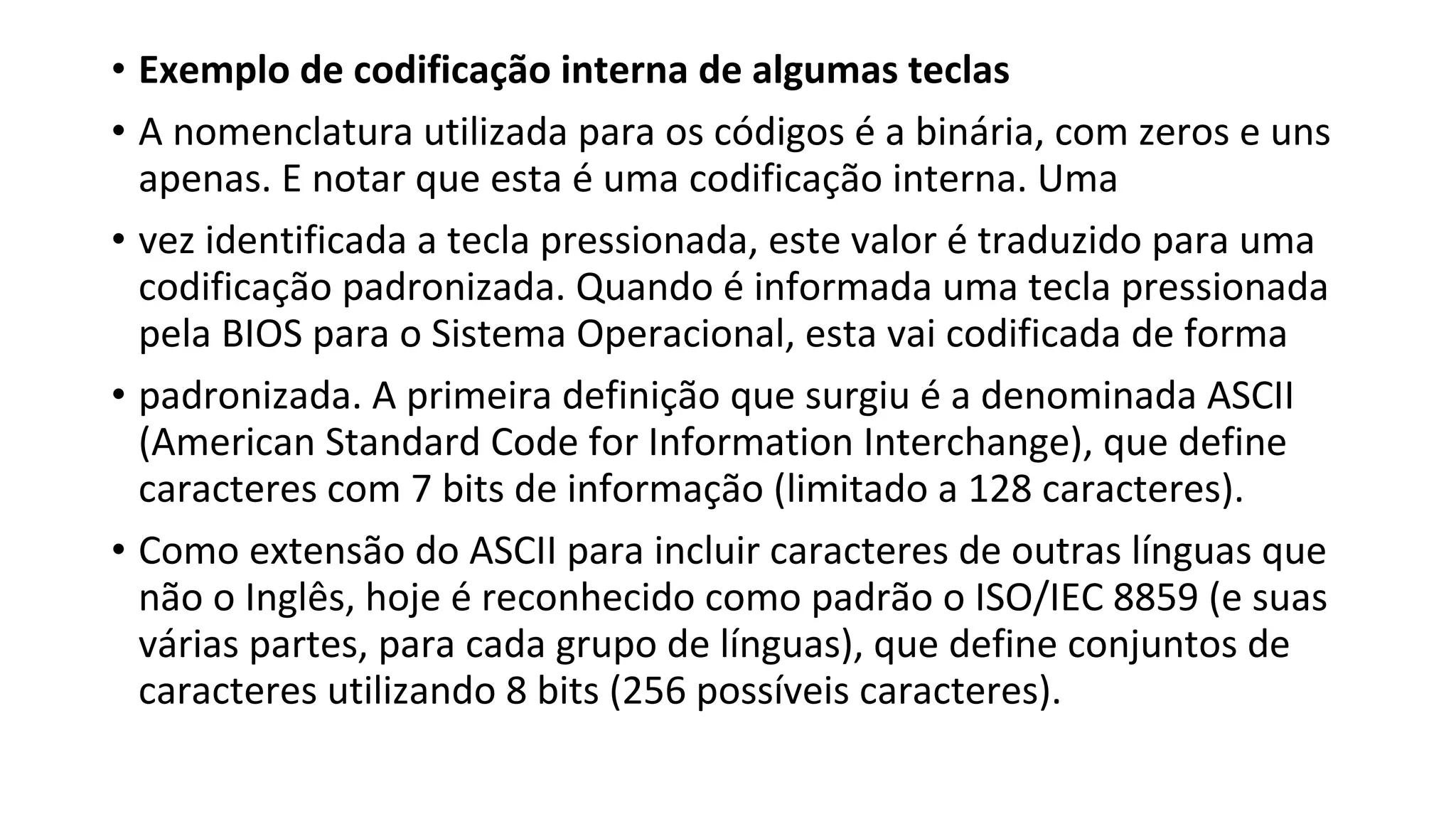 • Exemplo de codificação interna de algumas teclas
• A nomenclatura utilizada para os códigos é a binária, com zeros e uns
apenas. E notar que esta é uma codificação interna. Uma
• vez identificada a tecla pressionada, este valor é traduzido para uma
codificação padronizada. Quando é informada uma tecla pressionada
pela BIOS para o Sistema Operacional, esta vai codificada de forma
• padronizada. A primeira definição que surgiu é a denominada ASCII
(American Standard Code for Information Interchange), que define
caracteres com 7 bits de informação (limitado a 128 caracteres).
• Como extensão do ASCII para incluir caracteres de outras línguas que
não o Inglês, hoje é reconhecido como padrão o ISO/IEC 8859 (e suas
várias partes, para cada grupo de línguas), que define conjuntos de
caracteres utilizando 8 bits (256 possíveis caracteres).
 
