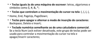 • ▪ Teclas iguais às de uma máquina de escrever: letras, algarismos e
símbolos como $, #, &, *;
• ▪ Teclas que controlam a movimentação do cursor na tela: (, (, (, (,
• Home, End, PageUp, PageDown;
• ▪ Teclas para apagar e alternar o modo de inserção de caracteres:
Backspace, Delete e Insert;
• ▪ Teclado numérico semelhante ao de uma calculadora comercial.
Se a tecla Num Lock estiver desativada, este grupo de teclas pode ser
usado para controlar a movimentação do cursor na tela e
apagar/inserir caracteres;
 