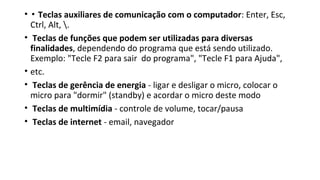 • ▪ Teclas auxiliares de comunicação com o computador: Enter, Esc,
Ctrl, Alt, .
• Teclas de funções que podem ser utilizadas para diversas
finalidades, dependendo do programa que está sendo utilizado.
Exemplo: "Tecle F2 para sair do programa", "Tecle F1 para Ajuda",
• etc.
• Teclas de gerência de energia - ligar e desligar o micro, colocar o
micro para "dormir" (standby) e acordar o micro deste modo
• Teclas de multimídia - controle de volume, tocar/pausa
• Teclas de internet - email, navegador
 
