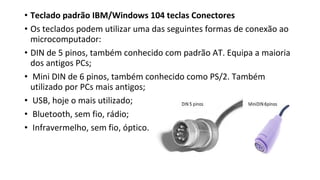 • Teclado padrão IBM/Windows 104 teclas Conectores
• Os teclados podem utilizar uma das seguintes formas de conexão ao
microcomputador:
• DIN de 5 pinos, também conhecido com padrão AT. Equipa a maioria
dos antigos PCs;
• Mini DIN de 6 pinos, também conhecido como PS/2. Também
utilizado por PCs mais antigos;
• USB, hoje o mais utilizado;
• Bluetooth, sem fio, rádio;
• Infravermelho, sem fio, óptico.
 