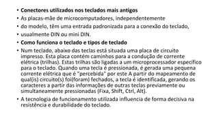 • Conectores utilizados nos teclados mais antigos
• As placas-mãe de microcomputadores, independentemente
• do modelo, têm uma entrada padronizada para a conexão do teclado,
• usualmente DIN ou mini DIN.
• Como funciona o teclado e tipos de teclado
• Num teclado, abaixo das teclas está situada uma placa de circuito
impresso. Esta placa contém caminhos para a condução de corrente
elétrica (trilhas). Estas trilhas são ligadas a um microprocessador específico
para o teclado. Quando uma tecla é pressionada, é gerada uma pequena
corrente elétrica que é "percebida" por este A partir do mapeamento de
qual(is) circuito(s) foi(foram) fechados, a tecla é identificada, gerando os
caracteres a partir das informações de outras teclas previamente ou
simultaneamente pressionadas (Fixa, Shift, Ctrl, Alt).
• A tecnologia de funcionamento utilizada influencia de forma decisiva na
resistência e durabilidade do teclado.
 