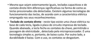• Mesmo que sejam externamente iguais, teclados capacitivos e de
contato direto têm diferenças significativas na forma de como as
teclas pressionadas são detectadas. Existem algumas tecnologias de
funcionamento das teclas, de acordo com a característica elétrica
empregada nos seus reconhecimentos:
• Teclado de contato direto - neste tipo existe uma chave elétrica na
base de cada tecla, ligada à placa de circuito impresso do teclado.
Quando abaixada, a tecla fecha os contatos da chave, permitindo a
passagem de eletricidade , detectada pelo microprocessador. É uma
tecnologia simples e, portanto, de baixo custo. Por outro lado, a
durabilidade é baixa. Com o uso, os contatos se desgastam.
 