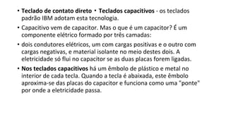 • Teclado de contato direto ▪ Teclados capacitivos - os teclados
padrão IBM adotam esta tecnologia.
• Capacitivo vem de capacitor. Mas o que é um capacitor? É um
componente elétrico formado por três camadas:
• dois condutores elétricos, um com cargas positivas e o outro com
cargas negativas, e material isolante no meio destes dois. A
eletricidade só flui no capacitor se as duas placas forem ligadas.
• Nos teclados capacitivos há um êmbolo de plástico e metal no
interior de cada tecla. Quando a tecla é abaixada, este êmbolo
aproxima-se das placas do capacitor e funciona como uma "ponte"
por onde a eletricidade passa.
 
