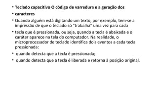 • Teclado capacitivo O código de varredura e a geração dos
• caracteres
• Quando alguém está digitando um texto, por exemplo, tem-se a
impressão de que o teclado só "trabalha" uma vez para cada
• tecla que é pressionada, ou seja, quando a tecla é abaixada e o
caráter aparece na tela do computador. Na realidade, o
microprocessador de teclado identifica dois eventos a cada tecla
pressionada:
• quando detecta que a tecla é pressionada;
• quando detecta que a tecla é liberada e retorna à posição original.
 