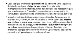 • Cada vez que uma tecla é pressionada ou liberada, uma seqüência
de bits denominada código de varredura é gerada pelo
microprocessador do teclado. Estes dois códigos são necessários para
que o teclado possa "perceber", a cada instante, se o usuário do
computador está mantendo uma tecla pressionada ou não. Saber se
• uma determinada tecla permanece pressionada é fundamental no
uso de <Alt>, <Shift>, <Ctrl>, <Caps Lock>, <Num Lock> etc. Mesmo
que tenham o nome igual, como as duas teclas <Alt> à esquerda e à
direita da barra de espaço, cada uma tem seus próprios códigos de
varredura para as situações pressionar e liberar. Também têm
diferentes códigos de varredura o número 2gerado pela tecla onde
está o@ e o 2 gerado pelo teclado numérico.
 