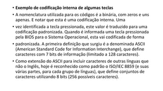 • Exemplo de codificação interna de algumas teclas
• A nomenclatura utilizada para os códigos é a binária, com zeros e uns
apenas. E notar que esta é uma codificação interna. Uma
• vez identificada a tecla pressionada, este valor é traduzido para uma
codificação padronizada. Quando é informada uma tecla pressionada
pela BIOS para o Sistema Operacional, esta vai codificada de forma
• padronizada. A primeira definição que surgiu é a denominada ASCII
(American Standard Code for Information Interchange), que define
caracteres com 7 bits de informação (limitado a 128 caracteres).
• Como extensão do ASCII para incluir caracteres de outras línguas que
não o Inglês, hoje é reconhecido como padrão o ISO/IEC 8859 (e suas
várias partes, para cada grupo de línguas), que define conjuntos de
caracteres utilizando 8 bits (256 possíveis caracteres).
 