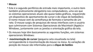 • Mouse
• Este é o segundo periférico de entrada mais importante, e outro item
também praticamente obrigatório nos computadores, uma vez que
os sistemas operacionais atuais são quase todos gráficos, requerendo
um dispositivo de apontamento de cursor e de clique de botão(ões).
O nome mouse vem da semelhança de formato e tamanho de um
rato. O mouse surgiu de pesquisas de novas interfaces com o usuário
que culminaram com Sistemas Operacionais do Macintosh (Apple) e
Windows, juntamente com as janelas e orientação gráfica da tela.
• Os mouses hoje têm basicamente as seguintes funções, em sistemas
operacionais Windows:
• movimentação de cursor (pequena seta visualizada na tela)
correspondente à movimentação do mouse na mesa. As variações de
posição do mouse são informadas para o clique de botões
 
