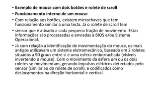 • Exemplo de mouse com dois botões e rolete de scroll
• Funcionamento interno de um mouse
• Com relação aos botões, existem microchaves que tem
funcionamento similar a uma tecla. Já o rolete de scroll tem
• sensor que é ativado a cada pequena fração de movimento. Estas
informações são processadas e enviadas à BIOS e/ou Sistema
Operacional.
• Já com relação a identificação de movimentação do mouse, os mais
antigos utilizavam um sistema eletromecânico, baseado em 2 roletes
situados a 90 graus entre si e uma esfera emborrachada (visíveis
invertendo o mouse). Com o movimento da esfera um ou os dois
roletes se movimentam, gerando impulsos elétricos detectados pelo
sensor (similar ao do rolete de scroll), e codificados como
deslocamentos na direção horizontal e vertical.
 