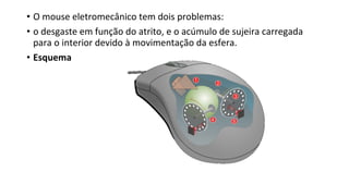 • O mouse eletromecânico tem dois problemas:
• o desgaste em função do atrito, e o acúmulo de sujeira carregada
para o interior devido à movimentação da esfera.
• Esquema
 