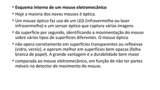 • Esquema interno de um mouse eletromecânico
• Hoje a maioria dos novos mouses é óptica.
• Um mouse óptico faz uso de um LED (infravermelho ou laser
infravermelho) e um sensor óptico que captura várias imagens
• da superfície por segundo, identificando a movimentação do mouse
sobre vários tipos de superfícies diferentes. O mouse óptico
• não opera corretamente em superfícies transparentes ou reflexivas
(vidro, verniz), e operam melhor em superfícies bem opacas (folha
branca de papel). A grande vantagem é a durabilidade bem maior
• comparada ao mouse eletromecânico, em função de não ter partes
móveis no detector de movimento do mouse.
 