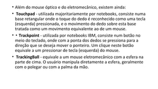 • Além do mouse óptico e do eletromecânico, existem ainda:
• Touchpad - utilizada majoritariamente por notebooks, consiste numa
base retangular onde o toque do dedo é reconhecido como uma tecla
(esquerda) pressionada, e o movimento do dedo sobre esta base
tratada como um movimento equivalente ao de um mouse.
• ▪ Trackpoint - utilizada por notebooks IBM, consiste num botão no
meio do teclado, onde com a ponta dos dedos se pressiona para a
direção que se deseja mover o ponteiro. Um clique neste botão
equivale a um pressionar de tecla (esquerda) do mouse.
• TrackingBall - equivale a um mouse eletromecânico com a esfera na
parte de cima. O usuário manipula diretamente a esfera, geralmente
com o polegar ou com a palma da mão.
 