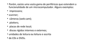 • Porém, existe uma vasta gama de periféricos que estendem a
funcionalidade de um microcomputador. Alguns exemplos:
• impressora;
• scanner;
• câmeras (web cam);
• plotters;
• placas de rede local;
• discos rígidos internos e externos;
• unidades de leitura ou leitura e escrita
• de CDs e DVDs.
 