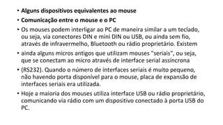 • Alguns dispositivos equivalentes ao mouse
• Comunicação entre o mouse e o PC
• Os mouses podem interligar ao PC de maneira similar a um teclado,
ou seja, via conectores DIN e mini DIN ou USB, ou ainda sem fio,
através de infravermelho, Bluetooth ou rádio proprietário. Existem
• ainda alguns micros antigos que utilizam mouses "seriais", ou seja,
que se conectam ao micro através de interface serial assíncrona
• (RS232). Quando o número de interfaces seriais é muito pequeno,
não havendo porta disponível para o mouse, placa de expansão de
interfaces seriais era utilizada.
• Hoje a maioria dos mouses utiliza interface USB ou rádio proprietário,
comunicando via rádio com um dispositivo conectado à porta USB do
PC.
 