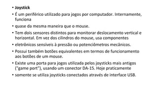 • Joystick
• É um periférico utilizado para jogos por computador. Internamente,
funciona
• quase da mesma maneira que o mouse.
• Tem dois sensores distintos para monitorar deslocamento vertical e
horizontal. Em vez dos cilindros do mouse, usa componentes
• eletrônicos sensíveis à pressão ou potenciômetros mecânicos.
• Possui também botões equivalentes em termos de funcionamento
aos botões de um mouse.
• Existe uma porta para jogos utilizada pelos joysticks mais antigos
("game port"), usando um conector DA-15. Hoje praticamente
• somente se utiliza joysticks conectados através de interface USB.
 
