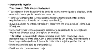 • Exemplo de joystick
• Touchscreen (Tela sensível ao toque)
• Touchscreen é um dispositivo de entrada intimamente ligado a displays, onde
o usuário com a ponta dos dedos, unha ou
• "canetas" apropriadas (Stylus) apontam diretamente elementos de tela
(equivalente ao clique de um mouse num botão),
• movem páginas na internet ("scroll"), escrevem em letra de mão (como nos
PDAs), etc.
• Existem diversas tecnologias para adicionar a capacidade de detecção de
toque aos diversos tipos de display, entre elas:
• ▪ Resistiva - um painel de várias camadas, duas delas condutivas com
pequeno espaço entre elas. Com o pressionar de um ponto, é identificado o
local da pressão do dedo. É bastante resistente a sujeira, porém tem um
• limite máximo de 85% de transparência.
• É o tipo mais comum em uso hoje.
 