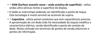 • ▪ SAW (Surface acoustic wave – onda acústica de superfície) - utiliza
ondas ultra-sônicas rentes à superfície do display.
• O dedo as interrompe podendo ser identificado o ponto de toque.
Esta tecnologia é muito sensível ao acúmulo de sujeira.
• ▪ Capacitiva - utiliza painel condutivo que tem capacitâncias precisas.
A aproximação de um dedo (não há necessidade do toque) modifica a
característica elétrica, sendo identificado o ponto de contato do
dedo. Muito utilizado em terminais de pontos de venda,industriais e
pontos de informação.
 