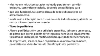 • Mesmo um microcomputador montado para ser um servidor
exclusivo, sem vídeo e teclado, depende de periféricos para
• que seja funcional, tais como placas de rede e dispositivos de
armazenamento.
• Neste caso a interação com o usuário se dá indiretamente, através de
outros micros conectados na rede.
• Tipos de periféricos
• Alguns periféricos têm uma utilidade específica, tal como um mouse,
ao passo que outros podem ser integrados num único equipamento,
tal como as impressoras multifuncionais, que podem reunir funções
• de impressora, scanner, fax e copiadora num único equipamento,
possibilitando várias formas de classificação dos periféricos.
 