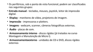 • Os periféricos, sob o ponto de vista funcional, podem ser classificados
nos seguintes grupos:
• Entrada manual - teclados, mouses, joystick, leitor de impressão
digital.
• Display - monitores de vídeo, projetores de imagem.
• Impressão - impressoras e plotters.
• Imagens - webcam, scanner, câmeras fotográficas externas.
• Áudio - placas de som.
• Armazenamento interno - discos rígidos (já tratados no curso
Montagem e Manutenção de Micro I).
• Armazenamentoexterno - unidades de CD e DVD, discos rígidos
externos
 