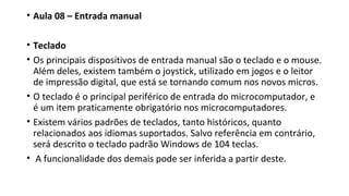 • Aula 08 – Entrada manual
• Teclado
• Os principais dispositivos de entrada manual são o teclado e o mouse.
Além deles, existem também o joystick, utilizado em jogos e o leitor
de impressão digital, que está se tornando comum nos novos micros.
• O teclado é o principal periférico de entrada do microcomputador, e
é um item praticamente obrigatório nos microcomputadores.
• Existem vários padrões de teclados, tanto históricos, quanto
relacionados aos idiomas suportados. Salvo referência em contrário,
será descrito o teclado padrão Windows de 104 teclas.
• A funcionalidade dos demais pode ser inferida a partir deste.
 