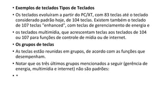 • Exemplos de teclados Tipos de Teclados
• Os teclados evoluíram a partir do PC/XT, com 83 teclas até o teclado
considerado padrão hoje, de 104 teclas. Existem também o teclado
de 107 teclas "enhanced", com teclas de gerenciamento de energia e
• os teclados multimídia, que acrescentam teclas aos teclados de 104
ou 107 para funções de controle de mídia ou de internet.
• Os grupos de teclas
• As teclas estão reunidas em grupos, de acordo com as funções que
desempenham.
• Notar que os três últimos grupos mencionados a seguir (gerência de
energia, multimídia e internet) não são padrões:
• ▪
 