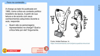 Foco no conteúdo
A charge ao lado foi publicada em
1960, como crítica ao contexto político
brasileiro da época. A partir de sua
leitura e de acordo com seus
conhecimentos adquiridos durante a
aula, responda:
a) Quem são os personagens
representados na charge? Qual a
crítica feita por ela? Argumente.
Fonte: Anilde Pedrosa. In:
https://ensinarhistoria.com.br/janio-quadros-renuncia/
3 MINUTOS
TODO
MUNDO
ESCREVE
2024_AF_V1
 