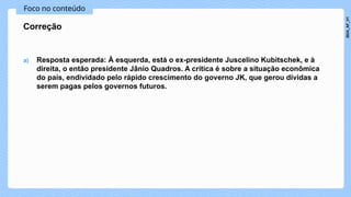 Foco no conteúdo
a) Resposta esperada: À esquerda, está o ex-presidente Juscelino Kubitschek, e à
direita, o então presidente Jânio Quadros. A crítica é sobre a situação econômica
do país, endividado pelo rápido crescimento do governo JK, que gerou dívidas a
serem pagas pelos governos futuros.
Correção
2024_AF_V1
 