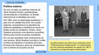 Foco no conteúdo
Se, por um lado, as políticas internas de
Jânio Quadros tinham características
conservadoras e moralistas, no âmbito
internacional a estratégia era outra.
Até 1950, para os diplomatas brasileiros, o
país era um satélite dos EUA. Em outras
palavras, acompanhava as decisões da
potência capitalista e mantinha-se como um
aliado contra os soviéticos. Porém, Jânio
Quadros promoveu uma abertura na política
externa que incluía os países socialistas.
Em um dos episódios mais controversos de
sua carreira, Jânio Quadros convidou o então
ministro da Indústria e Comércio de Cuba,
Ernesto Che Guevara, para ser condecorado
com a Ordem do Cruzeiro do Sul.
Política externa
CONTINUA
Fonte:
https://aventurasnahistoria.uol.com.br/noticias/almanaque/historia--janio-qua
dros-homenageou-che-guevara.phtml
A política externa de Jânio ficou conhecida como
“Política Externa Independente”. A condecoração
de Che Guevara aconteceu em agosto de 1961 e
contrariou sua base de apoio conservadora.
2024_AF_V1
 
