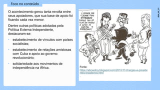 Foco no conteúdo
O acontecimento gerou tanta revolta entre
seus apoiadores, que sua base de apoio foi
ficando cada vez menor.
Dentre outras políticas adotadas pela
Política Externa Independente,
destacaram-se:
• estabelecimento de vínculos com países
socialistas;
• estabelecimento de relações amistosas
com Cuba e apoio ao governo
revolucionário;
• solidariedade aos movimentos de
independência na África. Fonte:
https://abcwolny.blogspot.com/2010/11/charges-e-preside
ntes-brasileiros.html
.
2024_AF_V1
 