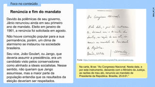 Foco no conteúdo
Devido às polêmicas de seu governo,
Jânio renunciou ainda em seu primeiro
ano de mandato. Eleito em janeiro de
1961, a renúncia foi solicitada em agosto.
Não houve comoção popular para a sua
permanência, porém, um clima de
alarmismo se instaurou na sociedade
brasileira.
Seu vice, João Goulart, ou Jango, que
deveria assumir a presidência, era um
candidato visto pelos conservadores
como alinhado a ideais socialistas. Nesse
sentido, não queriam que Jango
assumisse, mas a maior parte da
população entendia que os resultados da
eleição deveriam ser respeitados.
Renúncia e fim do mandato
Fonte: https://commons.wikimedia.org/wiki/File:JanioQuadros.jpg.
Na carta, lê-se: “Ao Congresso Nacional. Nesta data, e
por este instrumento, deixando com o Ministro da Justiça,
as razões de meu ato, renuncio ao mandato de
Presidente da República. Brasília, 25.8.61.”
2024_AF_V1
 