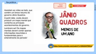 Na prática
Assistam ao vídeo ao lado, que
contém um breve resumo do
governo Jânio Quadros.
A partir dele, vocês devem
produzir um mapa mental que
contenha os principais
acontecimentos do governo.
Lembrem-se! Os mapas
mentais devem conter apenas
informações resumidas e
fundamentais para o
entendimento do período!
https://www.youtube.com/watch?v=G8Q2lhPWNnU
15 MINUTOS
FAÇA
AGORA
2024_AF_V1
 