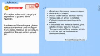 Aplicando
Em duplas, criem uma charge que
represente o governo Jânio
Quadros.
Lembrem-se! Uma charge é gênero
textual que envolve uma ilustração
humorística. Observe ao lado alguns
dos elementos que podem compô-
la!
• Retrata acontecimentos contemporâneos;
• Retratação do exagero;
• Possui caráter cômico, satírico e irônico;
• Considerado um gênero jornalístico;
• Pode representar um posicionamento
editorial;
• Considerada uma narrativa efêmera, pois
retrata notícias e assuntos factuais;
• Tem como principal tema questões sociais
e políticas, seja nacionalmente ou
internacionalmente.
Enciclopédia de significados
“
10 MINUTOS
O QUE
FAZER
2024_AF_V1
 