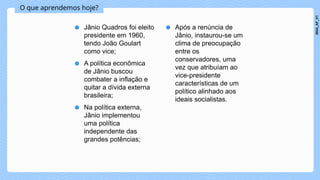O que aprendemos hoje?
● Jânio Quadros foi eleito
presidente em 1960,
tendo João Goulart
como vice;
● A política econômica
de Jânio buscou
combater a inflação e
quitar a dívida externa
brasileira;
● Na política externa,
Jânio implementou
uma política
independente das
grandes potências;
● Após a renúncia de
Jânio, instaurou-se um
clima de preocupação
entre os
conservadores, uma
vez que atribuíam ao
vice-presidente
características de um
político alinhado aos
ideais socialistas.
2024_AF_V1
 