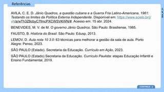Referências
AVILA, C. E. D. Jânio Quadros, a questão cubana e a Guerra Fria Latino-Americana, 1961:
Testando os limites da Política Externa Independente. Disponível em: https://www.scielo.br/j/
vh/a/wTh3Z8cbyC7fmcPXCWSVKWN/#. Acesso em: 15 abr. 2024.
BENEVIDES, M. V. de M. O governo Jânio Quadros. São Paulo: Brasiliense, 1985.
FAUSTO, B. História do Brasil. São Paulo: Edusp, 2013.
LEMOV, D. Aula nota 10 3.0: 63 técnicas para melhorar a gestão da sala de aula. Porto
Alegre: Penso, 2023.
SÃO PAULO (Estado). Secretaria da Educação. Currículo em Ação, 2023.
SÃO PAULO (Estado) Secretaria da Educação. Currículo Paulista: etapas Educação Infantil e
Ensino Fundamental, 2019.
CONTINUA
2024_AF_V1
 